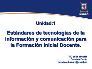 Unidad:1

 Estándares de tecnologías de la
información y comunicación para
  la Formación Inicial Docente.

                                 TIC en la escuela
                                   Carolina Durán
                       carolina.duran.v@usach.cl
 