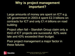 Why is project management
important?
• Large amounts of money are spent on ICT e.g.
UK government in 2003-4 spent £2.3 billions on
contracts for ICT and only £1.4 billions on road
building
• Project often fail – Standish Group claim only a
third of ICT projects are successful. 82% were
late and 43% exceeded their budget.
• Poor project management a major factor in
these failures
Software project management (6e) - introduction ©
The McGraw-Hill Companies, 2017 11
 