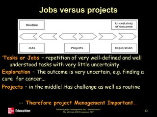 Jobs versus projects
•‘Tasks or Jobs – repetition of very well-defined and well
understood tasks with very little uncertainty
•Exploration – The outcome is very uncertain, e.g. finding a
cure for cancer...
•Projects – in the middle! Has challenge as well as routine
-- Therefore project Management Important…
Software project management (6e) - introduction ©
The McGraw-Hill Companies, 2017 12
 