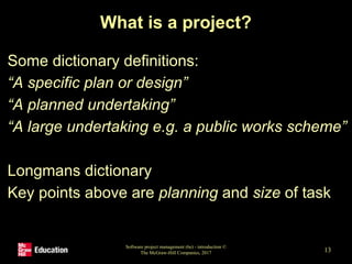 What is a project?
Some dictionary definitions:
“A specific plan or design”
“A planned undertaking”
“A large undertaking e.g. a public works scheme”
Longmans dictionary
Key points above are planning and size of task
Software project management (6e) - introduction ©
The McGraw-Hill Companies, 2017 13
 