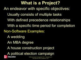 What is a Project?
• An endeavor with specific objectives:
• Usually consists of multiple tasks
• With defined precedence relationships
• With a specific time period for completion
• Non-Software Examples:
• A wedding
• An MBA degree
• A house construction project
• A political election campaign
Software project management (6e) - introduction ©
The McGraw-Hill Companies, 2017
 