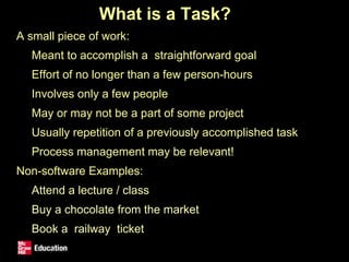 What is a Task?
• A small piece of work:
• Meant to accomplish a straightforward goal
• Effort of no longer than a few person-hours
• Involves only a few people
• May or may not be a part of some project
• Usually repetition of a previously accomplished task
• Process management may be relevant!
• Non-software Examples:
• Attend a lecture / class
• Buy a chocolate from the market
• Book a railway ticket
 