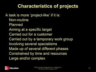 Characteristics of projects
A task is more ‘project-like’ if it is:
• Non-routine
• Planned
• Aiming at a specific target
• Carried out for a customer
• Carried out by a temporary work group
• Involving several specialisms
• Made up of several different phases
• Constrained by time and resources
• Large and/or complex
Software project management (6e) - introduction ©
The McGraw-Hill Companies, 2017 17
 