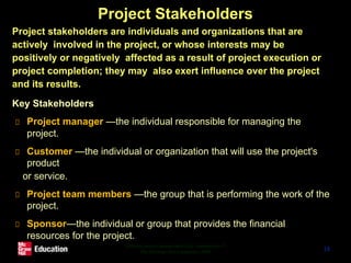 Project Stakeholders
● Project stakeholders are individuals and organizations that are
actively involved in the project, or whose interests may be
positively or negatively affected as a result of project execution or
project completion; they may also exert influence over the project
and its results.
● Key Stakeholders
Project manager —the individual responsible for managing the
project.
Customer —the individual or organization that will use the project's
product
or service.
Project team members —the group that is performing the work of the
project.
Sponsor—the individual or group that provides the financial
resources for the project.
−
Software project management (5e) - introduction ©
The McGraw-Hill Companies, 2009 18
 