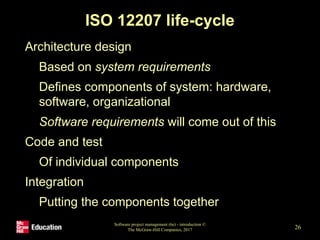 ISO 12207 life-cycle
• Architecture design
• Based on system requirements
• Defines components of system: hardware,
software, organizational
• Software requirements will come out of this
• Code and test
• Of individual components
• Integration
• Putting the components together
Software project management (6e) - introduction ©
The McGraw-Hill Companies, 2017 26
 