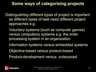 Some ways of categorizing projects
Distinguishing different types of project is important
as different types of task need different project
approaches e.g.
• Voluntary systems (such as computer games)
versus compulsory systems e.g. the order
processing system in an organization
• Information systems versus embedded systems
• Objective-based versus product-based
• Product-development versus outsourced
Software project management (6e) - introduction ©
The McGraw-Hill Companies, 2017 29
 