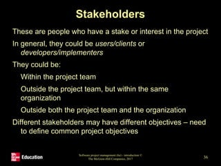 Stakeholders
These are people who have a stake or interest in the project
In general, they could be users/clients or
developers/implementers
They could be:
• Within the project team
• Outside the project team, but within the same
organization
• Outside both the project team and the organization
Different stakeholders may have different objectives – need
to define common project objectives
Software project management (6e) - introduction ©
The McGraw-Hill Companies, 2017 36
 