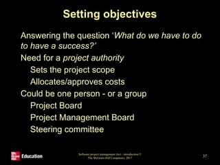 Setting objectives
• Answering the question ‘What do we have to do
to have a success?’
• Need for a project authority
• Sets the project scope
• Allocates/approves costs
• Could be one person - or a group
• Project Board
• Project Management Board
• Steering committee
Software project management (6e) - introduction ©
The McGraw-Hill Companies, 2017 37
 