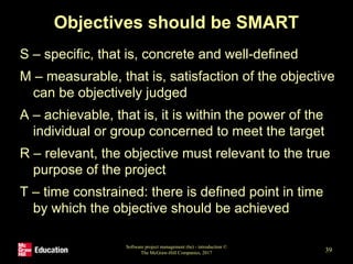 Objectives should be SMART
S – specific, that is, concrete and well-defined
M – measurable, that is, satisfaction of the objective
can be objectively judged
A – achievable, that is, it is within the power of the
individual or group concerned to meet the target
R – relevant, the objective must relevant to the true
purpose of the project
T – time constrained: there is defined point in time
by which the objective should be achieved
Software project management (6e) - introduction ©
The McGraw-Hill Companies, 2017 39
 