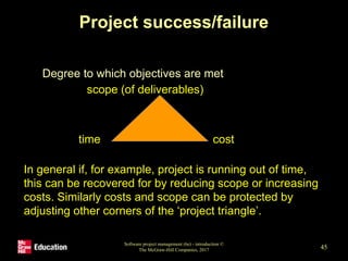 Project success/failure
• Degree to which objectives are met
Software project management (6e) - introduction ©
The McGraw-Hill Companies, 2017 45
scope (of deliverables)
time cost
In general if, for example, project is running out of time,
this can be recovered for by reducing scope or increasing
costs. Similarly costs and scope can be protected by
adjusting other corners of the ‘project triangle’.
 