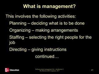 What is management?
This involves the following activities:
• Planning – deciding what is to be done
• Organizing – making arrangements
• Staffing – selecting the right people for the
job
• Directing – giving instructions
continued…
Software project management (6e) - introduction ©
The McGraw-Hill Companies, 2017 47
 