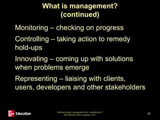 What is management?
(continued)
• Monitoring – checking on progress
• Controlling – taking action to remedy
hold-ups
• Innovating – coming up with solutions
when problems emerge
• Representing – liaising with clients,
users, developers and other stakeholders
Software project management (6e) - introduction ©
The McGraw-Hill Companies, 2017 48
 