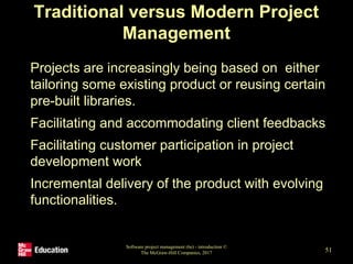 Traditional versus Modern Project
Management
• Projects are increasingly being based on either
tailoring some existing product or reusing certain
pre-built libraries.
• Facilitating and accommodating client feedbacks
• Facilitating customer participation in project
development work
• Incremental delivery of the product with evolving
functionalities.
Software project management (6e) - introduction ©
The McGraw-Hill Companies, 2017 51
 