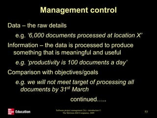 Management control
Data – the raw details
e.g. ‘6,000 documents processed at location X’
Information – the data is processed to produce
something that is meaningful and useful
e.g. ‘productivity is 100 documents a day’
Comparison with objectives/goals
e.g. we will not meet target of processing all
documents by 31st
March
continued…..
Software project management (5e) - introduction ©
The McGraw-Hill Companies, 2009 53
 