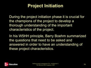 Project Initiation
• During the project initiation phase it is crucial for
the champions of the project to develop a
thorough understanding of the important
characteristics of the project.
• In his W5HH principle, Barry Boehm summarized
the questions that need to be asked and
answered in order to have an understanding of
these project characteristics.
Software project management (5e) - introduction ©
The McGraw-Hill Companies, 2009 58
 