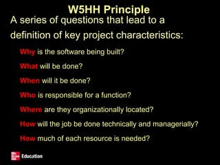 W5HH Principle
• A series of questions that lead to a
definition of key project characteristics:
• Why is the software being built?
• What will be done?
• When will it be done?
• Who is responsible for a function?
• Where are they organizationally located?
• How will the job be done technically and managerially?
• How much of each resource is needed?
 