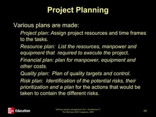 Project Planning
• Various plans are made:
• Project plan: Assign project resources and time frames
to the tasks.
• Resource plan: List the resources, manpower and
equipment that required to execute the project.
• Financial plan: plan for manpower, equipment and
other costs.
• Quality plan: Plan of quality targets and control.
• Risk plan: Identification of the potential risks, their
prioritization and a plan for the actions that would be
taken to contain the different risks.
Software project management (5e) - introduction ©
The McGraw-Hill Companies, 2009 60
 