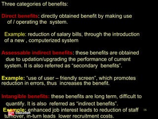 Three categories of benefits:
•Direct benefits: directly obtained benefit by making use
of / operating the system.
Example: reduction of salary bills, through the introduction
of a new , computerized system
•Assessable indirect benefits: these benefits are obtained
due to updation/upgrading the performance of current
system. It is also referred as “secondary benefits”.
Example: “use of user – friendly screen”, which promotes
reduction in errors, thus increases the benefit.
•Intangible benefits: these benefits are long term, difficult to
quantify. It is also referred as “indirect benefits”.
Example: enhanced job interest leads to reduction of staff
turnover, in-turn leads lower recruitment costs.
16
 