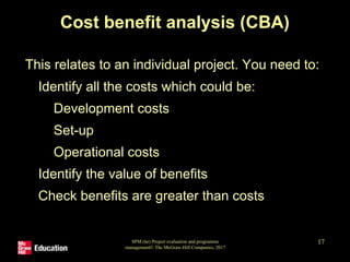 SPM (6e) Project evaluation and programme
management© The McGraw-Hill Companies, 2017
17
Cost benefit analysis (CBA)
This relates to an individual project. You need to:
• Identify all the costs which could be:
• Development costs
• Set-up
• Operational costs
• Identify the value of benefits
• Check benefits are greater than costs
 