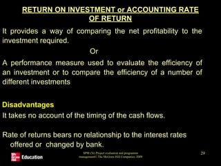 RETURN ON INVESTMENT or ACCOUNTING RATE
OF RETURN
•It provides a way of comparing the net profitability to the
investment required.
Or
•A performance measure used to evaluate the efficiency of
an investment or to compare the efficiency of a number of
different investments
Disadvantages
•It takes no account of the timing of the cash flows.
•Rate of returns bears no relationship to the interest rates
offered or changed by bank.
SPM (5e) Project evaluation and programme
management© The McGraw-Hill Companies, 2009
29
 