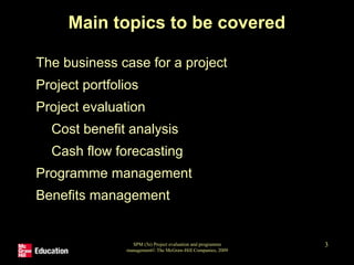 SPM (5e) Project evaluation and programme
management© The McGraw-Hill Companies, 2009
3
Main topics to be covered
• The business case for a project
• Project portfolios
• Project evaluation
• Cost benefit analysis
• Cash flow forecasting
• Programme management
• Benefits management
 