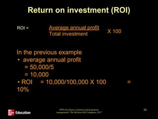 SPM (6e) Project evaluation and programme
management© The McGraw-Hill Companies, 2017
30
Return on investment (ROI)
ROI = Average annual profit
Total investment X 100
In the previous example
• average annual profit
= 50,000/5
= 10,000
• ROI = 10,000/100,000 X 100 =
10%
 