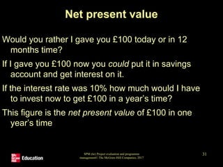 SPM (6e) Project evaluation and programme
management© The McGraw-Hill Companies, 2017
31
Net present value
Would you rather I gave you £100 today or in 12
months time?
If I gave you £100 now you could put it in savings
account and get interest on it.
If the interest rate was 10% how much would I have
to invest now to get £100 in a year’s time?
This figure is the net present value of £100 in one
year’s time
 
