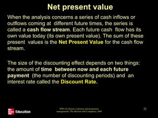 Net present value
• When the analysis concerns a series of cash inflows or
outflows coming at different future times, the series is
called a cash flow stream. Each future cash flow has its
own value today (its own present value). The sum of these
present values is the Net Present Value for the cash flow
stream.
• The size of the discounting effect depends on two things:
the amount of time between now and each future
payment (the number of discounting periods) and an
interest rate called the Discount Rate.
SPM (5e) Project evaluation and programme
management© The McGraw-Hill Companies, 2009
32
 
