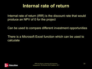 SPM (6e) Project evaluation and programme
management© The McGraw-Hill Companies, 2017
35
Internal rate of return
• Internal rate of return (IRR) is the discount rate that would
produce an NPV of 0 for the project
• Can be used to compare different investment opportunities
• There is a Microsoft Excel function which can be used to
calculate
 