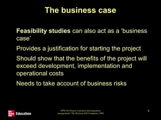 SPM (5e) Project evaluation and programme
management© The McGraw-Hill Companies, 2009
4
The business case
• Feasibility studies can also act as a ‘business
case’
• Provides a justification for starting the project
• Should show that the benefits of the project will
exceed development, implementation and
operational costs
• Needs to take account of business risks
 