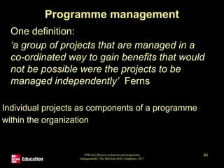 SPM (6e) Project evaluation and programme
management© The McGraw-Hill Companies, 2017
40
Programme management
• One definition:
‘a group of projects that are managed in a
co-ordinated way to gain benefits that would
not be possible were the projects to be
managed independently’ Ferns
Individual projects as components of a programme
within the organization
 