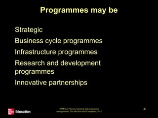 SPM (6e) Project evaluation and programme
management© The McGraw-Hill Companies, 2017
41
Programmes may be
• Strategic
• Business cycle programmes
• Infrastructure programmes
• Research and development
programmes
• Innovative partnerships
 
