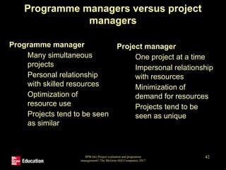 SPM (6e) Project evaluation and programme
management© The McGraw-Hill Companies, 2017
42
Programme managers versus project
managers
Programme manager
• Many simultaneous
projects
• Personal relationship
with skilled resources
• Optimization of
resource use
• Projects tend to be seen
as similar
Project manager
• One project at a time
• Impersonal relationship
with resources
• Minimization of
demand for resources
• Projects tend to be
seen as unique
 