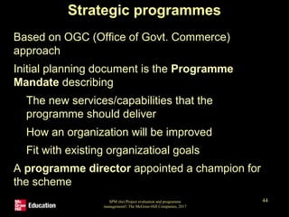 SPM (6e) Project evaluation and programme
management© The McGraw-Hill Companies, 2017
44
Strategic programmes
• Based on OGC (Office of Govt. Commerce)
approach
• Initial planning document is the Programme
Mandate describing
• The new services/capabilities that the
programme should deliver
• How an organization will be improved
• Fit with existing organizatioal goals
• A programme director appointed a champion for
the scheme
 