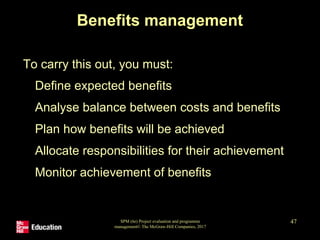 SPM (6e) Project evaluation and programme
management© The McGraw-Hill Companies, 2017
47
Benefits management
To carry this out, you must:
• Define expected benefits
• Analyse balance between costs and benefits
• Plan how benefits will be achieved
• Allocate responsibilities for their achievement
• Monitor achievement of benefits
 