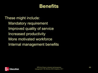 SPM (6e) Project evaluation and programme
management© The McGraw-Hill Companies, 2017
48
Benefits
These might include:
• Mandatory requirement
• Improved quality of service
• Increased productivity
• More motivated workforce
• Internal management benefits
 