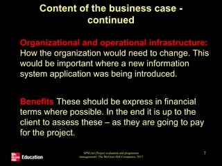 SPM (6e) Project evaluation and programme
management© The McGraw-Hill Companies, 2017
7
Content of the business case -
continued
• Organizational and operational infrastructure:
How the organization would need to change. This
would be important where a new information
system application was being introduced.
• Benefits These should be express in financial
terms where possible. In the end it is up to the
client to assess these – as they are going to pay
for the project.
 