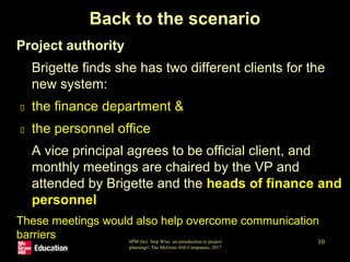 SPM (6e) Step Wise: an introduction to project
planning© The McGraw-Hill Companies, 2017
10
Back to the scenario
• Project authority
- Brigette finds she has two different clients for the
new system:
the finance department &
the personnel office
- A vice principal agrees to be official client, and
monthly meetings are chaired by the VP and
attended by Brigette and the heads of finance and
personnel
- These meetings would also help overcome communication
barriers
 