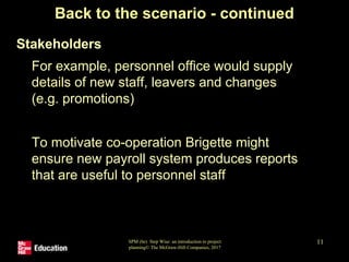 SPM (6e) Step Wise: an introduction to project
planning© The McGraw-Hill Companies, 2017
11
Back to the scenario - continued
• Stakeholders
• For example, personnel office would supply
details of new staff, leavers and changes
(e.g. promotions)
• To motivate co-operation Brigette might
ensure new payroll system produces reports
that are useful to personnel staff
 