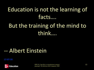 Education is not the learning of
facts….
But the training of the mind to
think….
-- Albert Einstein
17-07-20
SPM (5e) Step Wise: an introduction to project
planning© The McGraw-Hill Companies, 2009
13
 