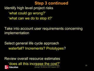 SPM (6e) Step Wise: an introduction to project
planning© The McGraw-Hill Companies, 2017
15
Step 3 continued
• Identify high level project risks
• ‘what could go wrong?’
• ‘what can we do to stop it?’
• Take into account user requirements concerning
implementation
• Select general life cycle approach
• waterfall? Increments? Prototypes?
• Review overall resource estimates
• ‘does all this increase the cost?’
 