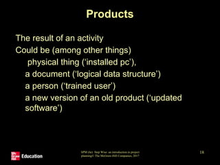 SPM (6e) Step Wise: an introduction to project
planning© The McGraw-Hill Companies, 2017
18
Products
• The result of an activity
• Could be (among other things)
• physical thing (‘installed pc’),
• a document (‘logical data structure’)
• a person (‘trained user’)
• a new version of an old product (‘updated
software’)
 