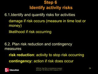 SPM (6e) Step Wise: an introduction to project
planning© The McGraw-Hill Companies, 2017
28
Step 6
Identify activity risks
• 6.1.Identify and quantify risks for activities
• damage if risk occurs (measure in time lost or
money)
• likelihood if risk occurring
• 6.2. Plan risk reduction and contingency
measures
• risk reduction: activity to stop risk occurring
• contingency: action if risk does occur
 
