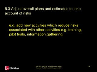 SPM (6e) Step Wise: an introduction to project
planning© The McGraw-Hill Companies, 2017
29
• 6.3 Adjust overall plans and estimates to take
account of risks
• e.g. add new activities which reduce risks
associated with other activities e.g. training,
pilot trials, information gathering
 
