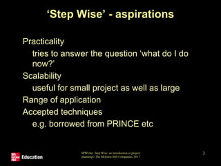 SPM (6e) Step Wise: an introduction to project
planning© The McGraw-Hill Companies, 2017
3
‘Step Wise’ - aspirations
• Practicality
• tries to answer the question ‘what do I do
now?’
• Scalability
• useful for small project as well as large
• Range of application
• Accepted techniques
• e.g. borrowed from PRINCE etc
 