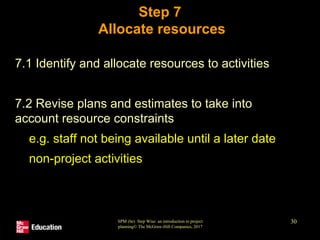 SPM (6e) Step Wise: an introduction to project
planning© The McGraw-Hill Companies, 2017
30
Step 7
Allocate resources
• 7.1 Identify and allocate resources to activities
• 7.2 Revise plans and estimates to take into
account resource constraints
• e.g. staff not being available until a later date
• non-project activities
 