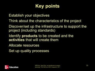 SPM (6e) Step Wise: an introduction to project
planning© The McGraw-Hill Companies, 2017
33
Key points
• Establish your objectives
• Think about the characteristics of the project
• Discover/set up the infrastructure to support the
project (including standards)
• Identify products to be created and the
activities that will create them
• Allocate resources
• Set up quality processes
 