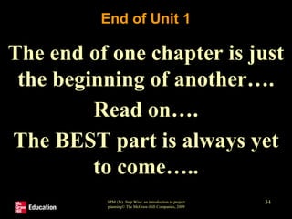 End of Unit 1
The end of one chapter is just
the beginning of another….
Read on….
The BEST part is always yet
to come…..
SPM (5e) Step Wise: an introduction to project
planning© The McGraw-Hill Companies, 2009
34
 