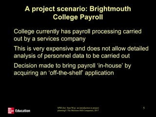 SPM (6e) Step Wise: an introduction to project
planning© The McGraw-Hill Companies, 2017
5
A project scenario: Brightmouth
College Payroll
• College currently has payroll processing carried
out by a services company
• This is very expensive and does not allow detailed
analysis of personnel data to be carried out
• Decision made to bring payroll ‘in-house’ by
acquiring an ‘off-the-shelf’ application
 