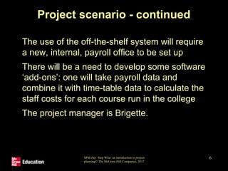SPM (6e) Step Wise: an introduction to project
planning© The McGraw-Hill Companies, 2017
6
Project scenario - continued
• The use of the off-the-shelf system will require
a new, internal, payroll office to be set up
• There will be a need to develop some software
‘add-ons’: one will take payroll data and
combine it with time-table data to calculate the
staff costs for each course run in the college
• The project manager is Brigette.
 